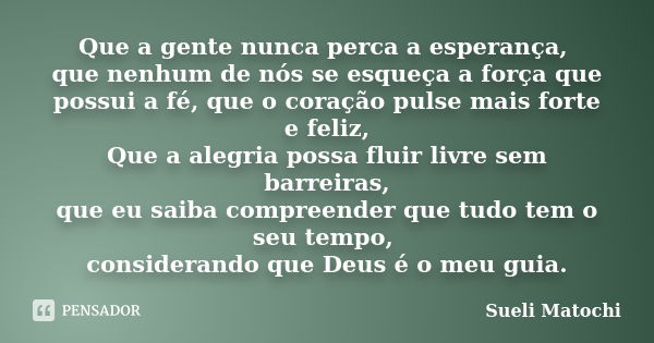 Que a gente nunca perca a esperança, que nenhum de nós se esqueça a força que possui a fé, que o coração pulse mais forte e feliz, Que a alegria possa fluir liv... Frase de Sueli Matochi.