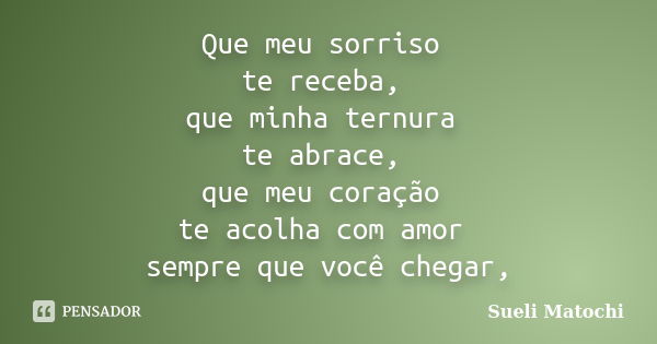 Que meu sorriso te receba, que minha ternura te abrace, que meu coração te acolha com amor sempre que você chegar,... Frase de Sueli Matochi.