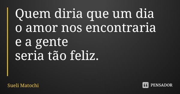 Quem diria que um dia o amor nos encontraria e a gente seria tão feliz.... Frase de Sueli Matochi.