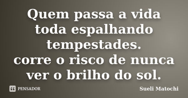 Quem passa a vida toda espalhando tempestades. corre o risco de nunca ver o brilho do sol.... Frase de Sueli Matochi.