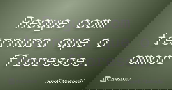 Regue com ternura que o amor floresce.... Frase de Sueli Matochi.