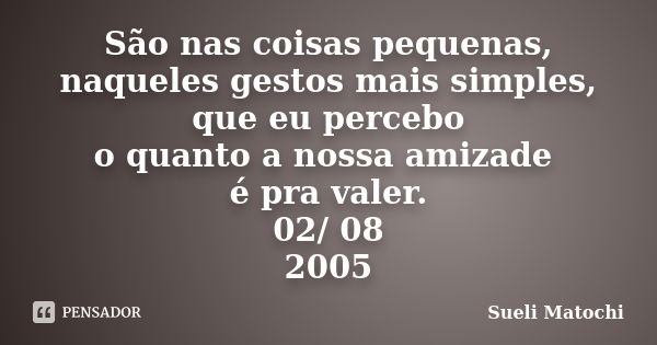 São nas coisas pequenas, naqueles gestos mais simples, que eu percebo o quanto a nossa amizade é pra valer. 02/ 08 / 2005... Frase de Sueli Matochi.