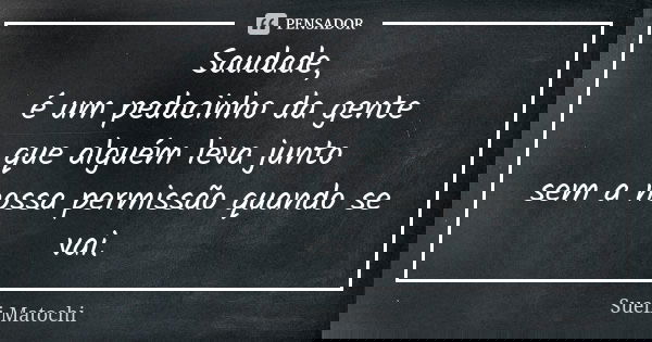 Saudade,
é um pedacinho da gente
que alguém leva junto
sem a nossa permissão quando se vai.... Frase de Sueli Matochi.