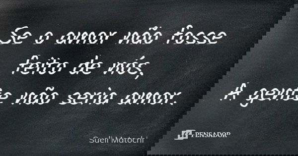 Se o amor não fosse feito de nós, A gente não seria amor.... Frase de Sueli Matochi.