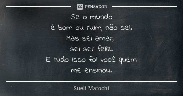 Se o mundo é bom ou ruim, não sei. Mas sei amar, sei ser feliz. E tudo isso foi você quem me ensinou.... Frase de Sueli Matochi.