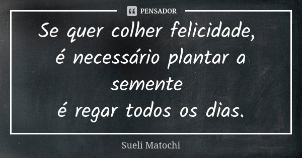 Se quer colher felicidade, é necessário plantar a semente é regar todos os dias.... Frase de Sueli Matochi.