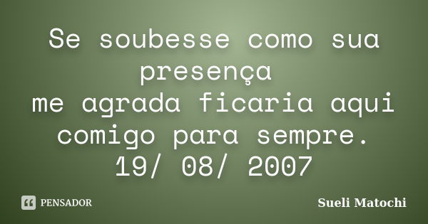 Se soubesse como sua presença me agrada ficaria aqui comigo para sempre. 19/ 08/ 2007... Frase de Sueli Matochi.