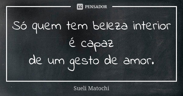 Só quem tem beleza interior é capaz de um gesto de amor.... Frase de Sueli Matochi.