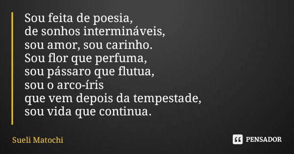 Sou feita de poesia, de sonhos intermináveis, sou amor, sou carinho. Sou flor que perfuma, sou pássaro que flutua, sou o arco-íris que vem depois da tempestade,... Frase de Sueli Matochi.