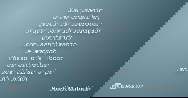 Sou poeta e me orgulho, gosto de escrever o que vem do coração poetando com sentimento e emoção. Posso até tocar as estrelas mas sem tirar o pé do chão.... Frase de Sueli Matochi.