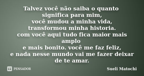 Talvez você não saiba o quanto significa para mim, você mudou a minha vida, transformou minha historia. com você aqui tudo fica maior mais amplo e mais bonito. ... Frase de Sueli Matochi.