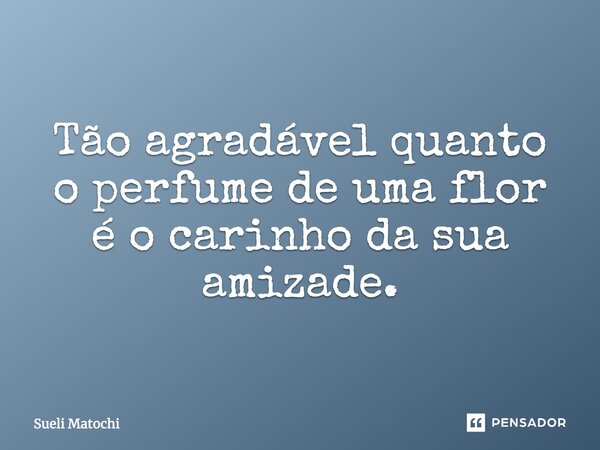 Tão agradável quanto o perfume de uma flor é o carinho da sua amizade.... Frase de Sueli Matochi.