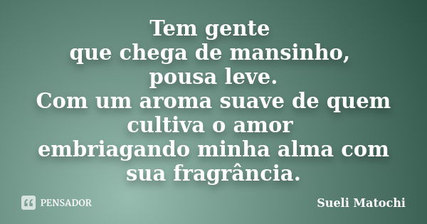 Tem gente que chega de mansinho, pousa leve. Com um aroma suave de quem cultiva o amor embriagando minha alma com sua fragrância.... Frase de Sueli Matochi.