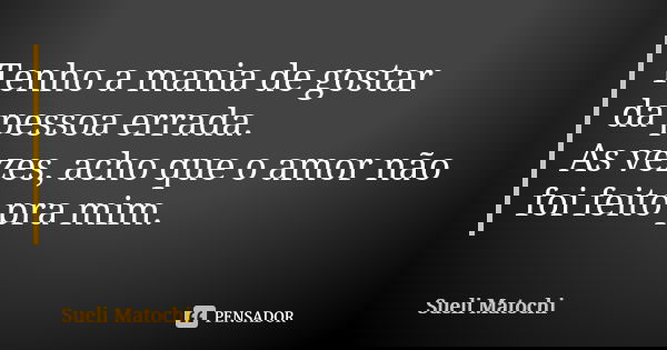 Tenho a mania de gostar da pessoa errada. As vezes, acho que o amor não foi feito pra mim.... Frase de Sueli Matochi.