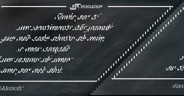 Tenho por ti um sentimento tão grande que não cabe dentro de mim, o meu coração é um oceano de amor eu te amo por nós dois.... Frase de Sueli Matochi.
