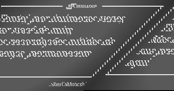 Tentei, por inúmeras vezes, Tirar você de mim, Mas as recordações nítidas da sua presença, permanecem aqui.... Frase de Sueli Matochi.