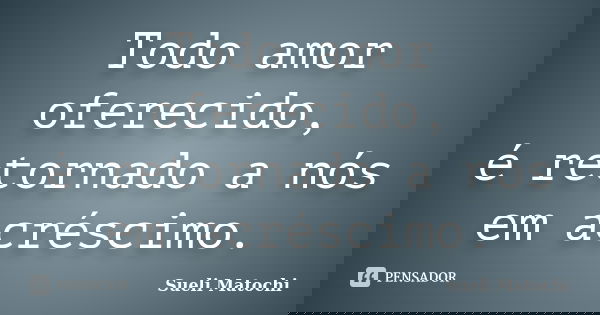 Todo amor oferecido, é retornado a nós em acréscimo.... Frase de Sueli Matochi.