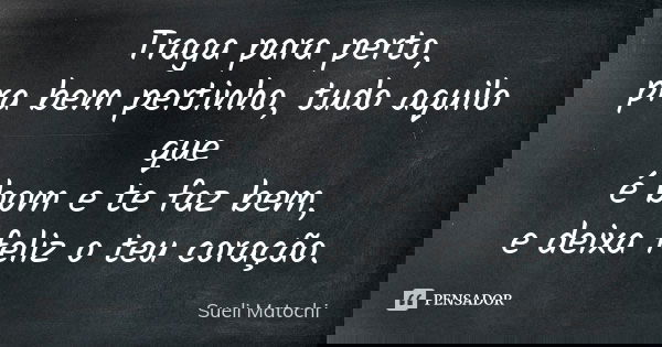 Traga para perto, pra bem pertinho, tudo aquilo que é bom e te faz bem, e deixa feliz o teu coração.... Frase de Sueli Matochi.