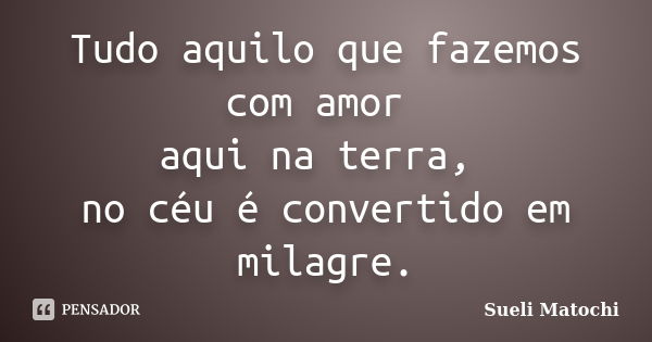 Tudo aquilo que fazemos com amor aqui na terra, no céu é convertido em milagre.... Frase de Sueli Matochi.