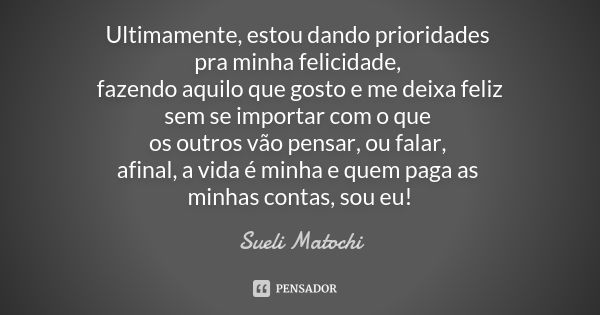 Ultimamente, estou dando prioridades pra minha felicidade, fazendo aquilo que gosto e me deixa feliz sem se importar com o que os outros vão pensar, ou falar, a... Frase de Sueli Matochi.