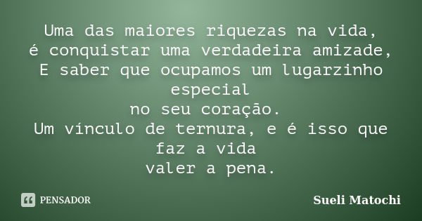 Uma das maiores riquezas na vida, é conquistar uma verdadeira amizade, E saber que ocupamos um lugarzinho especial no seu coração. Um vínculo de ternura, e é is... Frase de Sueli Matochi.