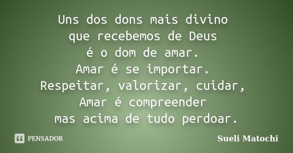 Uns dos dons mais divino que recebemos de Deus é o dom de amar. Amar é se importar. Respeitar, valorizar, cuidar, Amar é compreender mas acima de tudo perdoar.... Frase de Sueli Matochi.