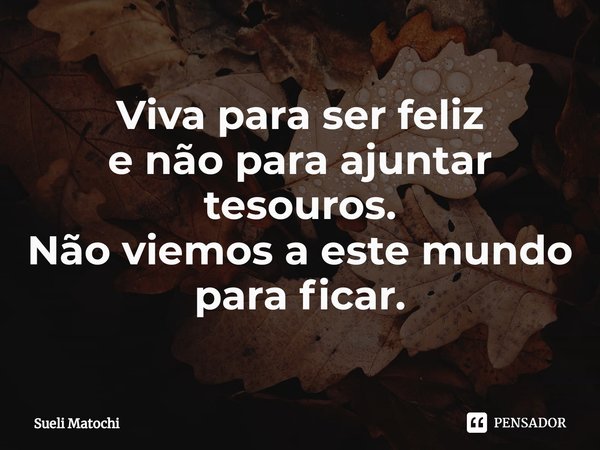 ⁠⁠Viva para ser feliz
e não para ajuntar tesouros.
Não viemos a este mundo
para ficar.... Frase de Sueli Matochi.