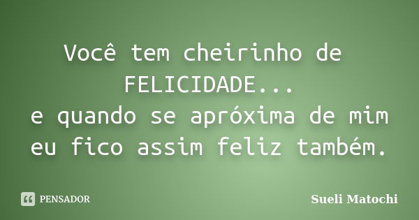 Você tem cheirinho de FELICIDADE... e quando se apróxima de mim eu fico assim feliz também.... Frase de Sueli Matochi.