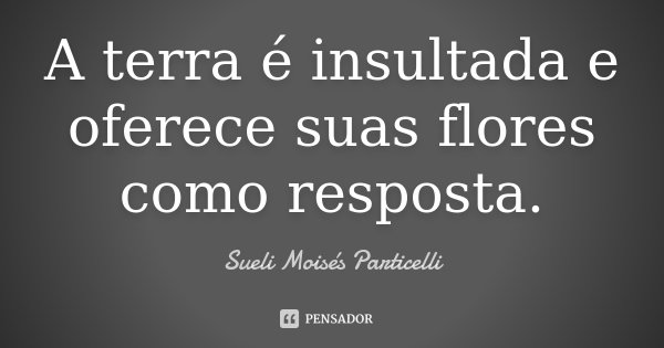 A terra é insultada e oferece suas flores como resposta.... Frase de Sueli Moisés Particelli.
