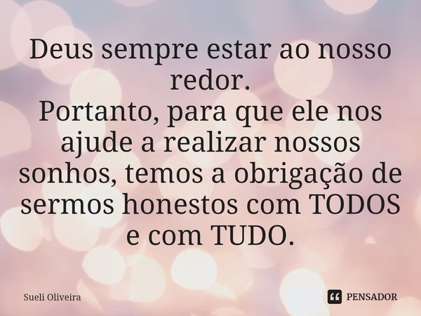 ⁠Deus sempre estar ao nosso redor.
Portanto, para que ele nos ajude a realizar nossos sonhos, temos a obrigação de sermos honestos com TODOS e com TUDO.... Frase de Sueli Oliveira.
