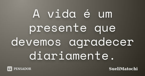 A vida é um presente que devemos agradecer diariamente.... Frase de SueliMatochi.