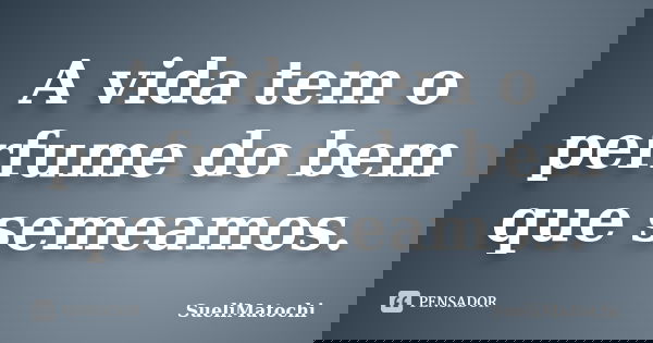 A vida tem o perfume do bem que semeamos.... Frase de SueliMatochi.