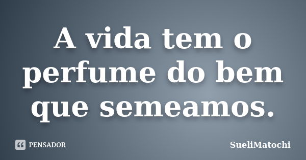 A vida tem o perfume do bem que semeamos.... Frase de SueliMatochi.