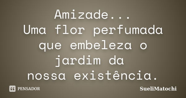 Amizade... Uma flor perfumada que embeleza o jardim da nossa existência.... Frase de SueliMatochi.