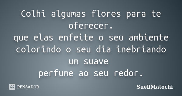 Colhi algumas flores para te oferecer. que elas enfeite o seu ambiente colorindo o seu dia inebriando um suave perfume ao seu redor.... Frase de SueliMatochi.