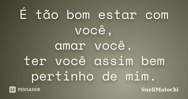 É tão bom estar com você, amar você. ter você assim bem pertinho de mim.... Frase de SueliMatochi.