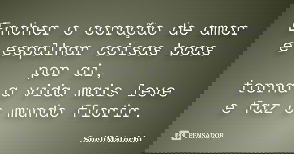 Encher o coração de amor e espalhar coisas boas por ai, torna a vida mais leve e faz o mundo florir.... Frase de SueliMatochi.