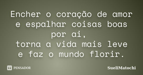 Encher o coração de amor e espalhar coisas boas por ai, torna a vida mais leve e faz o mundo florir.... Frase de SueliMatochi.