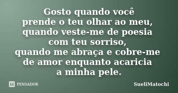 Gosto quando você prende o teu olhar ao meu, quando veste-me de poesia com teu sorriso, quando me abraça e cobre-me de amor enquanto acaricia a minha pele.... Frase de SueliMatochi.