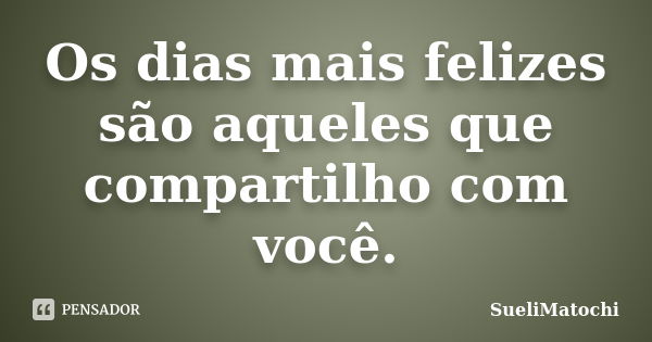 Os dias mais felizes são aqueles que compartilho com você.... Frase de SueliMatochi.