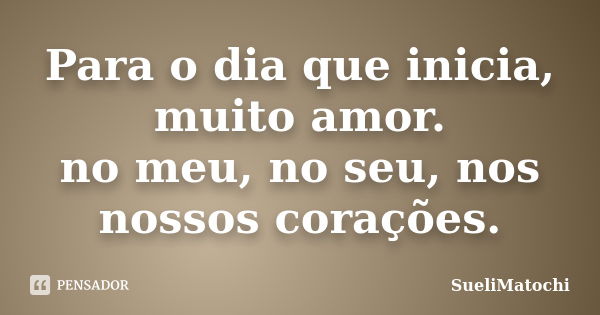 Para o dia que inicia, muito amor. no meu, no seu, nos nossos corações.... Frase de SueliMatochi.