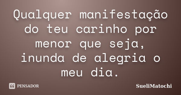 Qualquer manifestação do teu carinho por menor que seja, inunda de alegria o meu dia.... Frase de SueliMatochi.