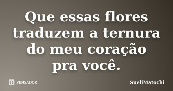 Que essas flores traduzem a ternura do meu coração pra você.... Frase de SueliMatochi.