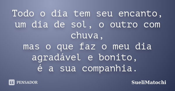 Todo o dia tem seu encanto, um dia de sol, o outro com chuva, mas o que faz o meu dia agradável e bonito, é a sua companhia.... Frase de SueliMatochi.