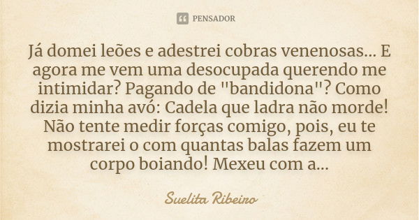 Já domei leões e adestrei cobras venenosas... E agora me vem uma desocupada querendo me intimidar? Pagando de "bandidona"? Como dizia minha avó: Cadel... Frase de Suelita Ribeiro.