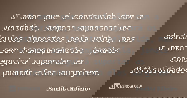 O amor que é contruido com a verdade, sempre superará os obstáculos impostos pela vida, mas o amor sem transparência, jamais conseguirá suportar as dificuldades... Frase de Suelita Ribeiro.