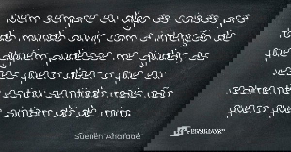 Nem sempre eu digo as coisas pra todo mundo ouvir, com a intenção de que alguém pudesse me ajudar, as vezes quero dizer o que eu realmente estou sentindo mais n... Frase de Suellen Andrade.