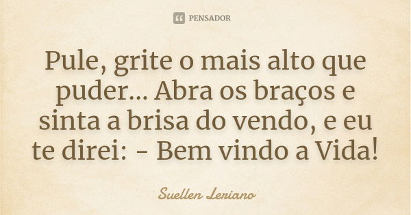 Pule, grite o mais alto que puder... Abra os braços e sinta a brisa do vendo, e eu te direi: - Bem vindo a Vida!... Frase de Suellen Leriano.