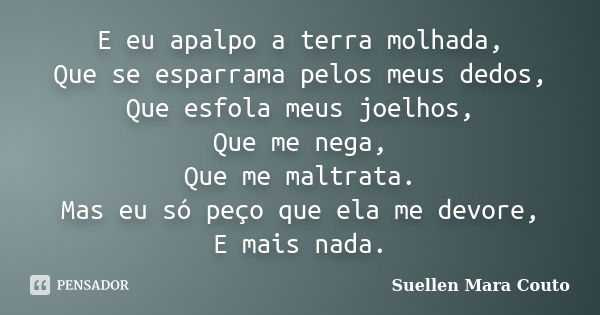 E eu apalpo a terra molhada, Que se esparrama pelos meus dedos, Que esfola meus joelhos, Que me nega, Que me maltrata. Mas eu só peço que ela me devore, E mais ... Frase de Suellen Mara Couto.