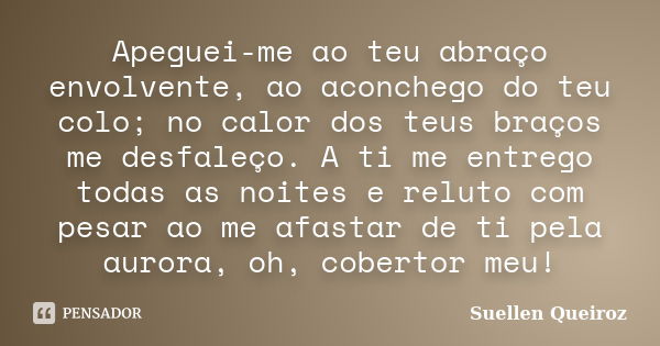 Apeguei-me ao teu abraço envolvente, ao aconchego do teu colo; no calor dos teus braços me desfaleço. A ti me entrego todas as noites e reluto com pesar ao me a... Frase de Suellen Queiroz.